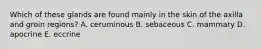 Which of these glands are found mainly in the skin of the axilla and groin regions? A. ceruminous B. sebaceous C. mammary D. apocrine E. eccrine