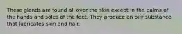 These glands are found all over the skin except in the palms of the hands and soles of the feet. They produce an oily substance that lubricates skin and hair.