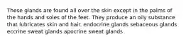 These glands are found all over the skin except in the palms of the hands and soles of the feet. They produce an oily substance that lubricates skin and hair. endocrine glands sebaceous glands eccrine sweat glands apocrine sweat glands