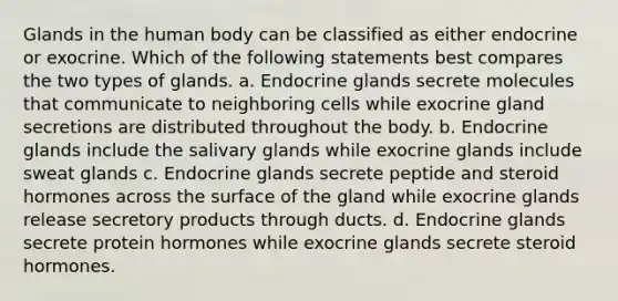 Glands in the human body can be classified as either endocrine or exocrine. Which of the following statements best compares the two types of glands. a. Endocrine glands secrete molecules that communicate to neighboring cells while exocrine gland secretions are distributed throughout the body. b. Endocrine glands include the salivary glands while exocrine glands include sweat glands c. Endocrine glands secrete peptide and steroid hormones across the surface of the gland while exocrine glands release secretory products through ducts. d. Endocrine glands secrete protein hormones while exocrine glands secrete steroid hormones.