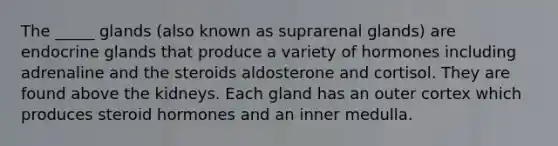 The _____ glands (also known as suprarenal glands) are endocrine glands that produce a variety of hormones including adrenaline and the steroids aldosterone and cortisol. They are found above the kidneys. Each gland has an outer cortex which produces steroid hormones and an inner medulla.