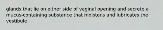 glands that lie on either side of vaginal opening and secrete a mucus-containing substance that moistens and lubricates the vestibule