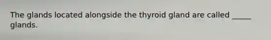 The glands located alongside the thyroid gland are called _____ glands.