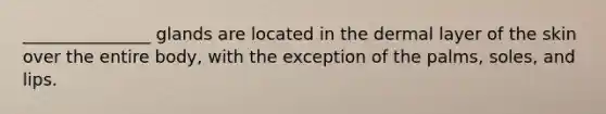 _______________ glands are located in the dermal layer of the skin over the entire body, with the exception of the palms, soles, and lips.