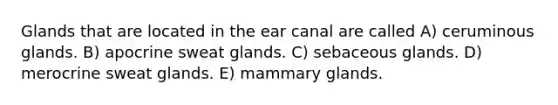 Glands that are located in the ear canal are called A) ceruminous glands. B) apocrine sweat glands. C) sebaceous glands. D) merocrine sweat glands. E) mammary glands.