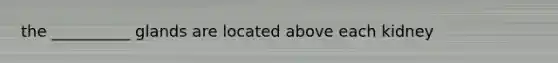 the __________ glands are located above each kidney