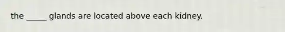 the _____ glands are located above each kidney.
