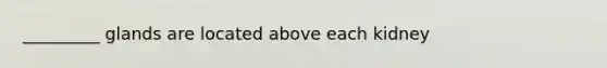 _________ glands are located above each kidney