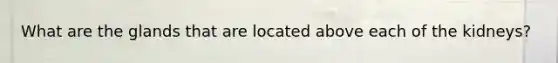 What are the glands that are located above each of the kidneys?