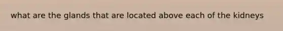 what are the glands that are located above each of the kidneys