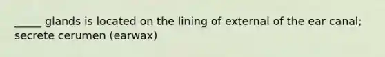 _____ glands is located on the lining of external of the ear canal; secrete cerumen (earwax)