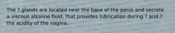 The ? glands are located near the base of the penis and secrete a viscous alkaline fluid, that provides lubrication during ? and ? the acidity of the vagina.