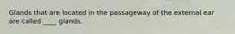 Glands that are located in the passageway of the external ear are called ____ glands.