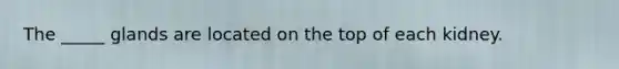 The _____ glands are located on the top of each kidney.