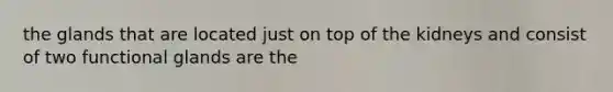 the glands that are located just on top of the kidneys and consist of two functional glands are the