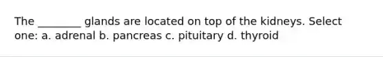The ________ glands are located on top of the kidneys. Select one: a. adrenal b. pancreas c. pituitary d. thyroid