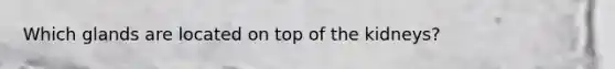 Which glands are located on top of the kidneys?