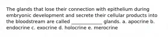 The glands that lose their connection with epithelium during embryonic development and secrete their cellular products into the bloodstream are called _____________ glands. a. apocrine b. endocrine c. exocrine d. holocrine e. merocrine