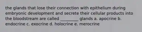 the glands that lose their connection with epithelium during embryonic development and secrete their cellular products into the bloodstream are called _________ glands a. apocrine b. endocrine c. exocrine d. holocrine e. merocrine