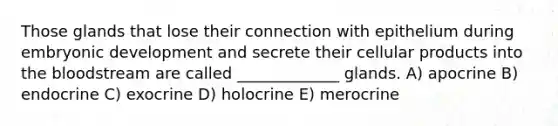 Those glands that lose their connection with epithelium during embryonic development and secrete their cellular products into the bloodstream are called _____________ glands. A) apocrine B) endocrine C) exocrine D) holocrine E) merocrine