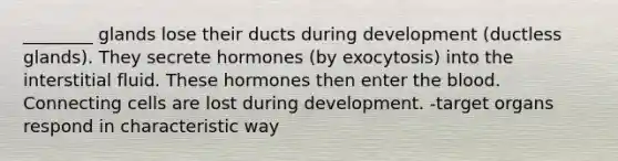 ________ glands lose their ducts during development (ductless glands). They secrete hormones (by exocytosis) into the interstitial fluid. These hormones then enter the blood. Connecting cells are lost during development. -target organs respond in characteristic way