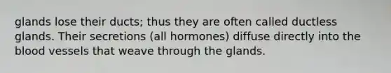 glands lose their ducts; thus they are often called ductless glands. Their secretions (all hormones) diffuse directly into the blood vessels that weave through the glands.