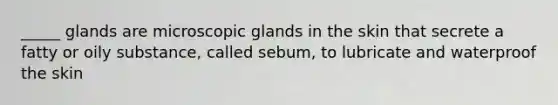 _____ glands are microscopic glands in the skin that secrete a fatty or oily substance, called sebum, to lubricate and waterproof the skin