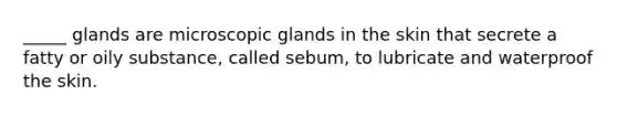 _____ glands are microscopic glands in the skin that secrete a fatty or oily substance, called sebum, to lubricate and waterproof the skin.