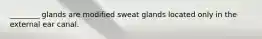 ________ glands are modified sweat glands located only in the external ear canal.