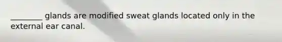 ________ glands are modified sweat glands located only in the external ear canal.