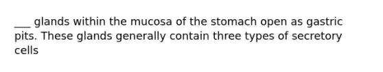 ___ glands within the mucosa of the stomach open as gastric pits. These glands generally contain three types of secretory cells