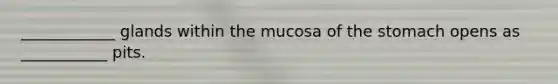 ____________ glands within the mucosa of the stomach opens as ___________ pits.