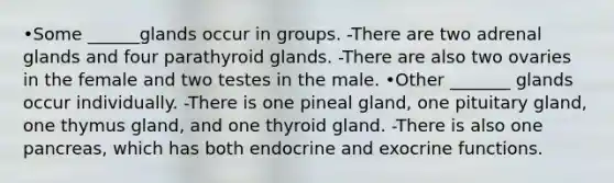 •Some ______glands occur in groups. -There are two adrenal glands and four parathyroid glands. -There are also two ovaries in the female and two testes in the male. •Other _______ glands occur individually. -There is one pineal gland, one pituitary gland, one thymus gland, and one thyroid gland. -There is also one pancreas, which has both endocrine and exocrine functions.