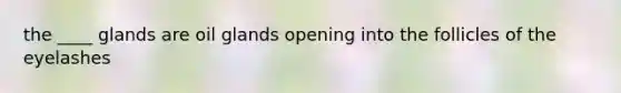the ____ glands are oil glands opening into the follicles of the eyelashes