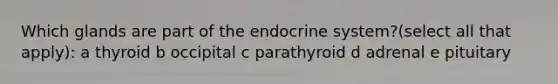 Which glands are part of the endocrine system?(select all that apply): a thyroid b occipital c parathyroid d adrenal e pituitary