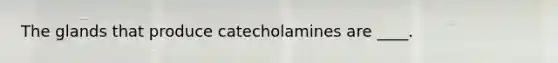 The glands that produce catecholamines are ____.