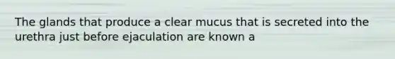 The glands that produce a clear mucus that is secreted into the urethra just before ejaculation are known a