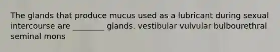 The glands that produce mucus used as a lubricant during sexual intercourse are ________ glands. vestibular vulvular bulbourethral seminal mons