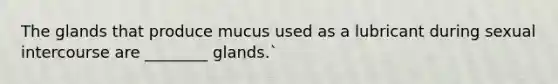 The glands that produce mucus used as a lubricant during sexual intercourse are ________ glands.`