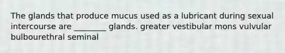 The glands that produce mucus used as a lubricant during sexual intercourse are ________ glands. greater vestibular mons vulvular bulbourethral seminal