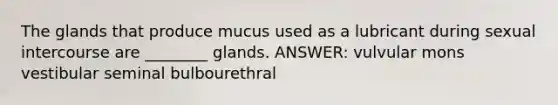 The glands that produce mucus used as a lubricant during sexual intercourse are ________ glands. ANSWER: vulvular mons vestibular seminal bulbourethral