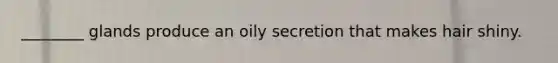________ glands produce an oily secretion that makes hair shiny.