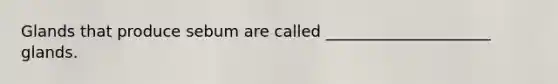Glands that produce sebum are called _____________________ glands.