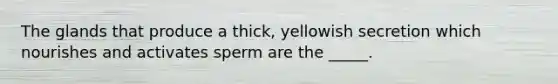 The glands that produce a thick, yellowish secretion which nourishes and activates sperm are the _____.