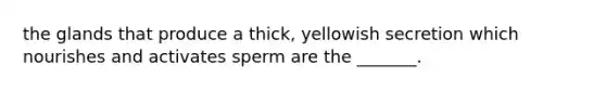 the glands that produce a thick, yellowish secretion which nourishes and activates sperm are the _______.