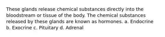 These glands release chemical substances directly into the bloodstream or tissue of the body. The chemical substances released by these glands are known as hormones. a. Endocrine b. Exocrine c. Pituitary d. Adrenal