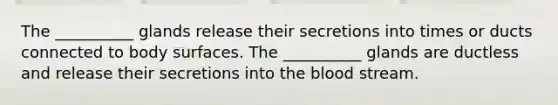 The __________ glands release their secretions into times or ducts connected to body surfaces. The __________ glands are ductless and release their secretions into <a href='https://www.questionai.com/knowledge/k7oXMfj7lk-the-blood' class='anchor-knowledge'>the blood</a> stream.