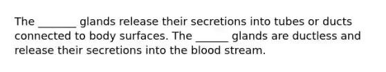 The _______ glands release their secretions into tubes or ducts connected to body surfaces. The ______ glands are ductless and release their secretions into <a href='https://www.questionai.com/knowledge/k7oXMfj7lk-the-blood' class='anchor-knowledge'>the blood</a> stream.