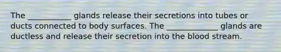 The ___________ glands release their secretions into tubes or ducts connected to body surfaces. The _____________ glands are ductless and release their secretion into the blood stream.