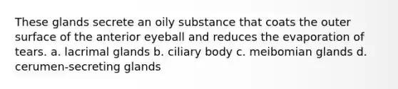 These glands secrete an oily substance that coats the outer surface of the anterior eyeball and reduces the evaporation of tears. a. lacrimal glands b. ciliary body c. meibomian glands d. cerumen-secreting glands